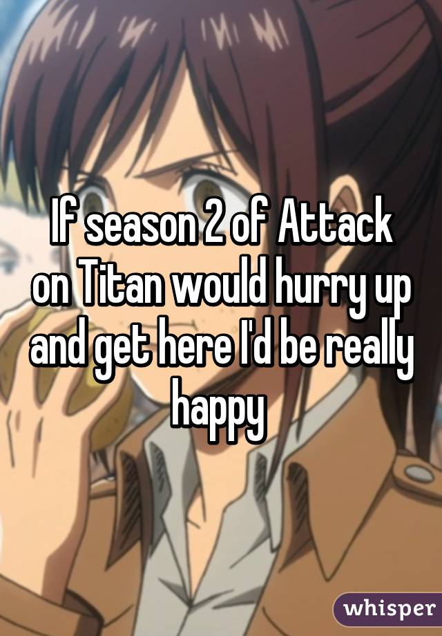 If season 2 of Attack on Titan would hurry up and get here I'd be really happy 