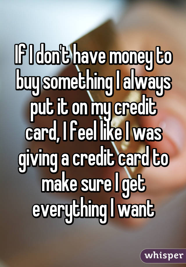 If I don't have money to buy something I always put it on my credit card, I feel like I was giving a credit card to make sure I get everything I want