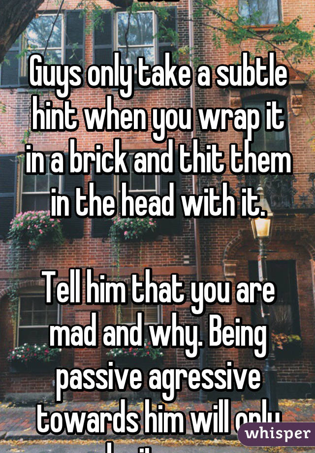 LOL

Guys only take a subtle hint when you wrap it in a brick and thit them in the head with it.

Tell him that you are mad and why. Being passive agressive towards him will only make it worse.