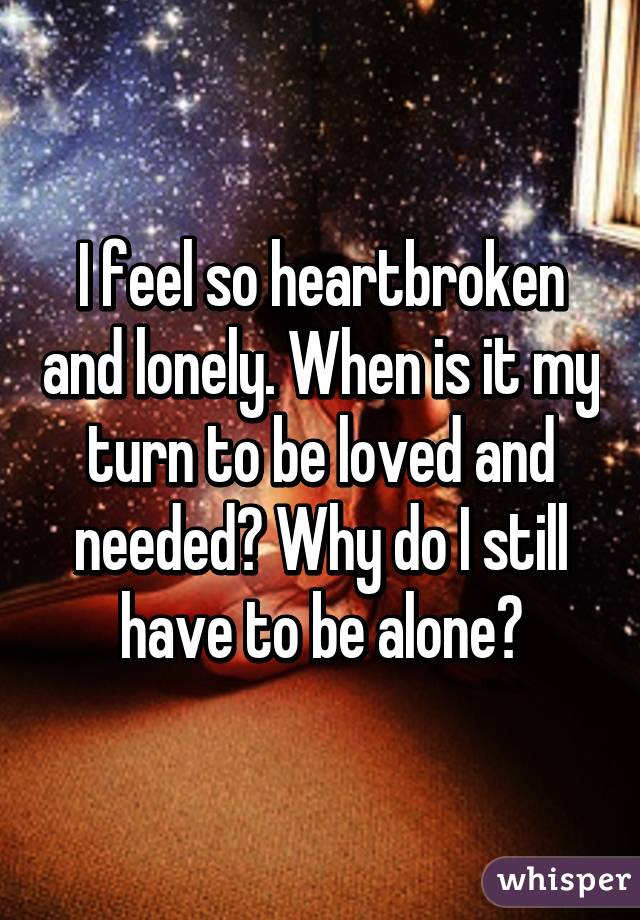 I feel so heartbroken and lonely. When is it my turn to be loved and needed? Why do I still have to be alone?