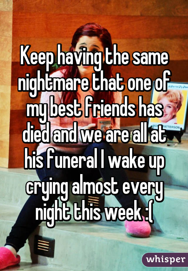 Keep having the same nightmare that one of my best friends has died and we are all at his funeral I wake up crying almost every night this week :(