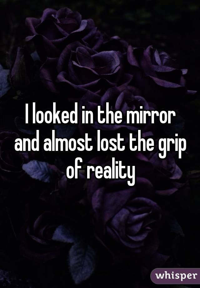 I looked in the mirror and almost lost the grip of reality