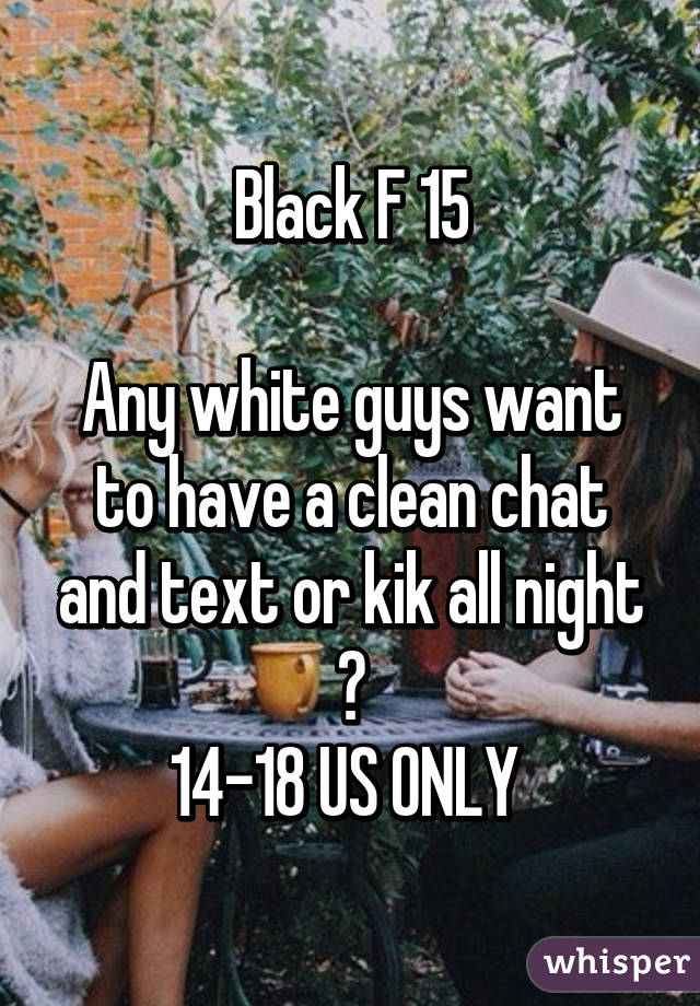 Black F 15

Any white guys want to have a clean chat and text or kik all night ?
14-18 US ONLY 