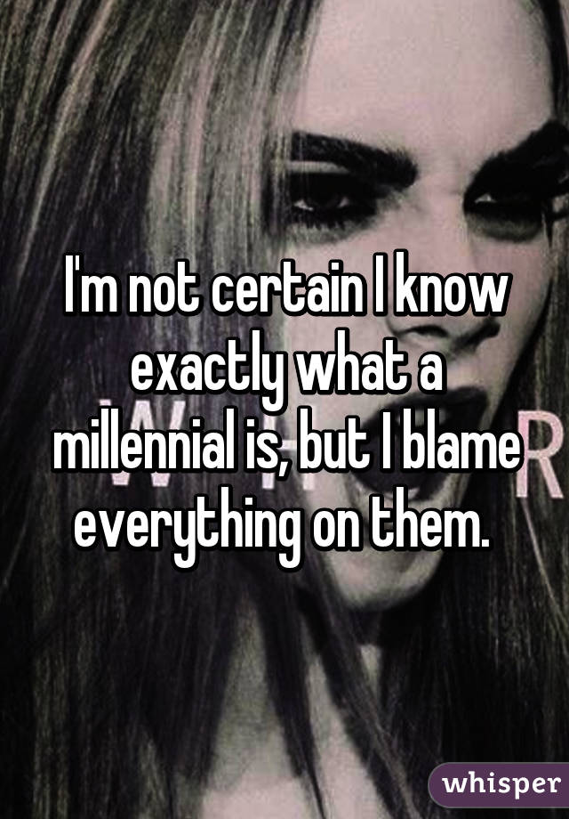 I'm not certain I know exactly what a millennial is, but I blame everything on them. 