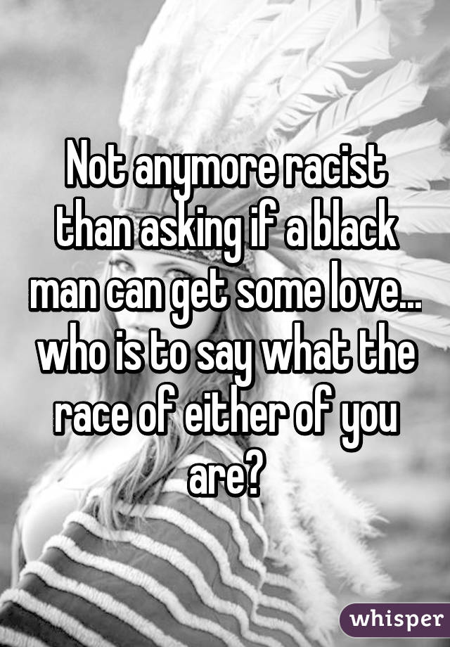 Not anymore racist than asking if a black man can get some love... who is to say what the race of either of you
are?