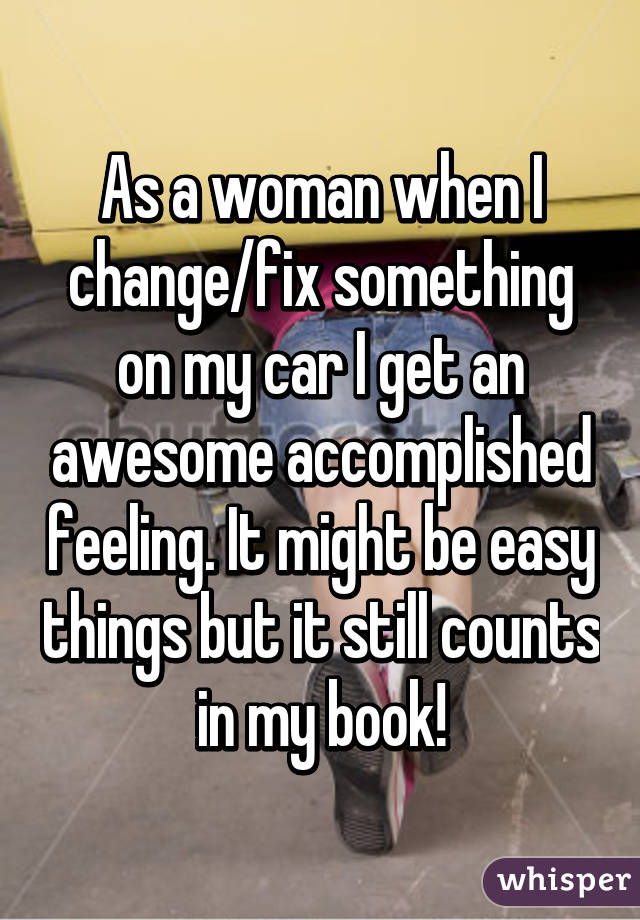 As a woman when I change/fix something on my car I get an awesome accomplished feeling. It might be easy things but it still counts in my book!