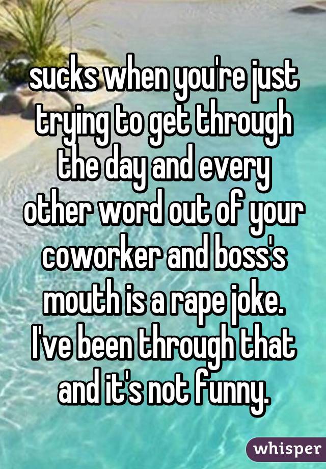 sucks when you're just trying to get through the day and every other word out of your coworker and boss's mouth is a rape joke. I've been through that and it's not funny.