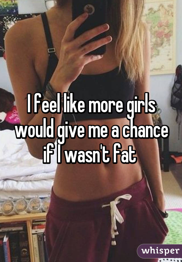 I feel like more girls would give me a chance if I wasn't fat 