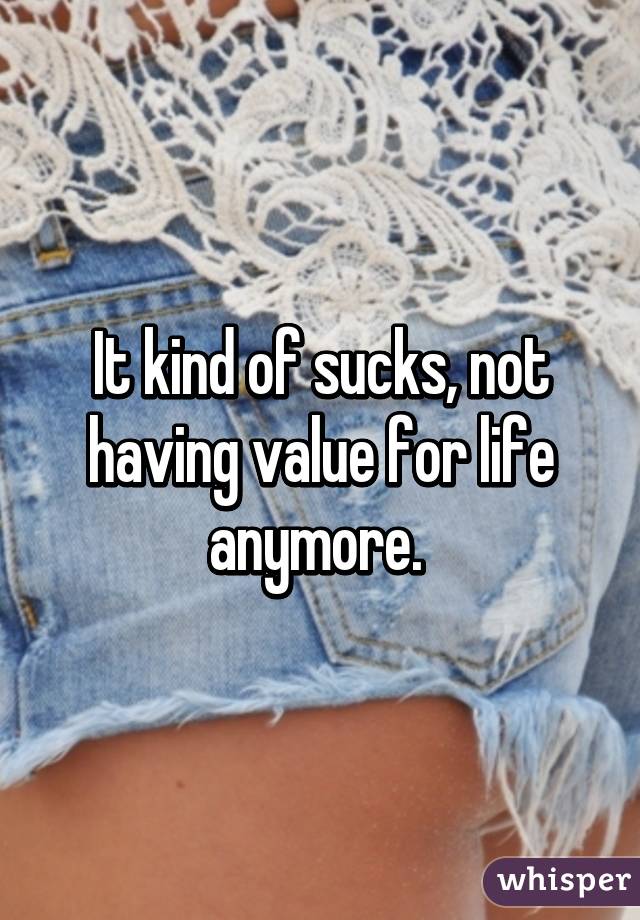 It kind of sucks, not having value for life anymore. 