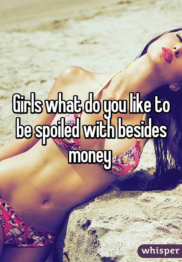 Girls what do you like to be spoiled with besides money 