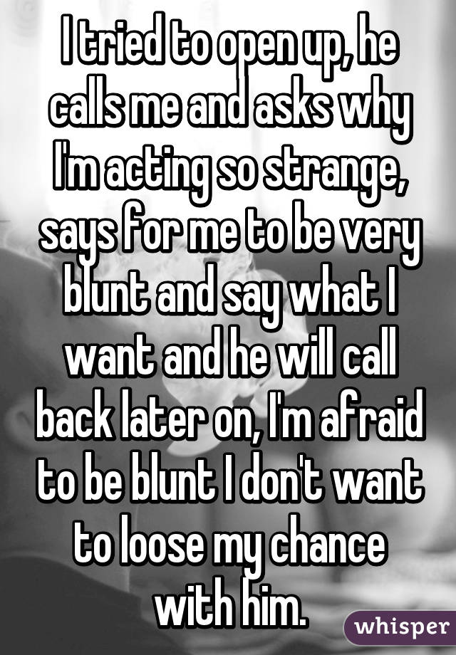 I tried to open up, he calls me and asks why I'm acting so strange, says for me to be very blunt and say what I want and he will call back later on, I'm afraid to be blunt I don't want to loose my chance with him.