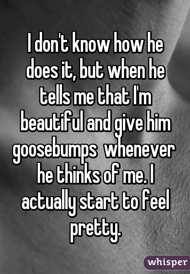 I don't know how he does it, but when he tells me that I'm beautiful and give him goosebumps  whenever  he thinks of me. I actually start to feel pretty.