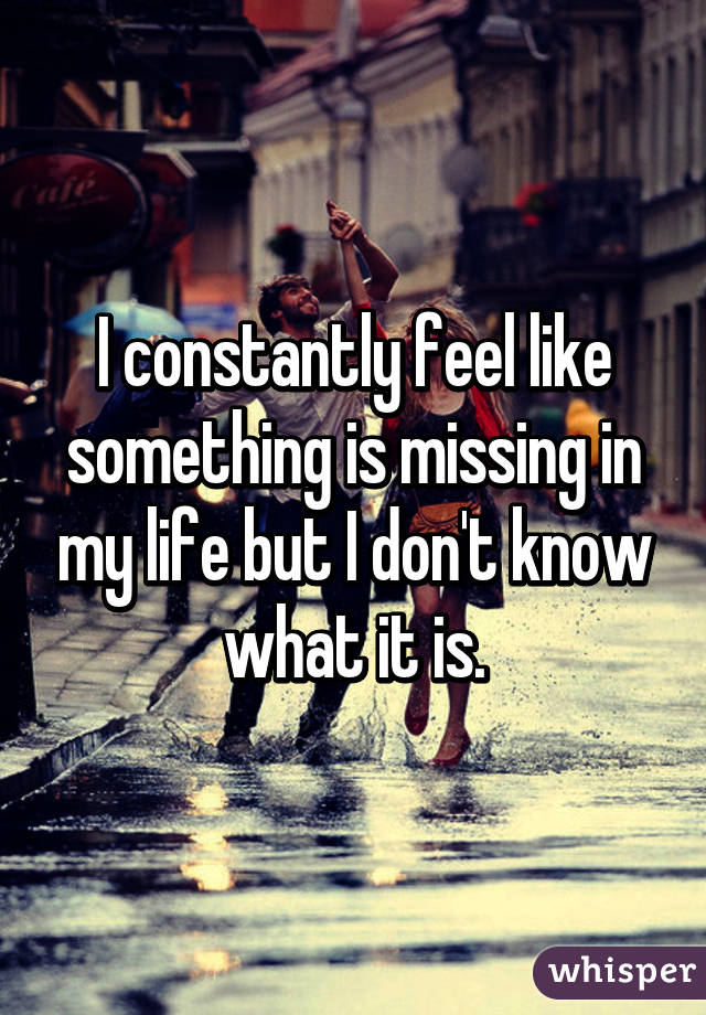 I constantly feel like something is missing in my life but I don't know what it is.