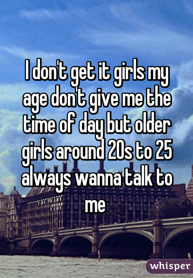 I don't get it girls my age don't give me the time of day but older girls around 20s to 25 always wanna talk to me 