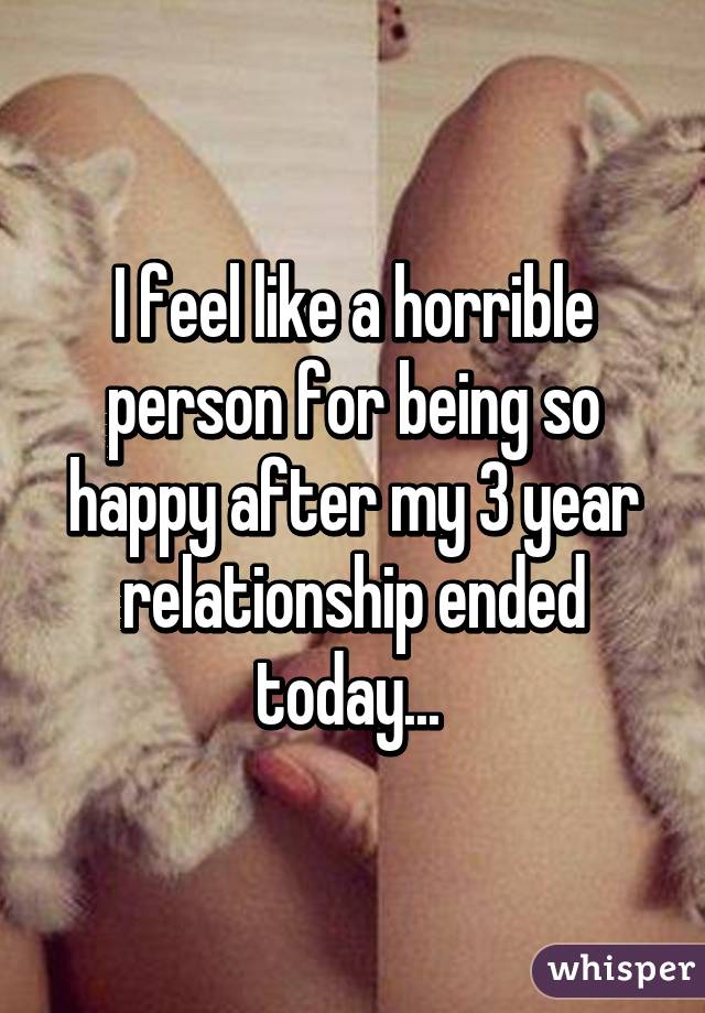 I feel like a horrible person for being so happy after my 3 year relationship ended today... 