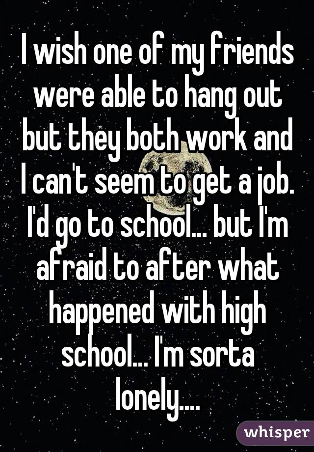 I wish one of my friends were able to hang out but they both work and I can't seem to get a job. I'd go to school... but I'm afraid to after what happened with high school... I'm sorta lonely....