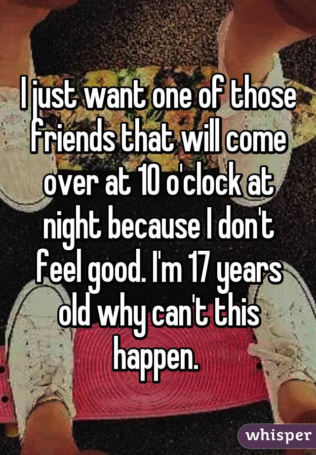 I just want one of those friends that will come over at 10 o'clock at night because I don't feel good. I'm 17 years old why can't this happen. 