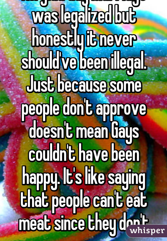 I'm glad Gay Marriage was legalized but honestly it never should've been illegal. Just because some people don't approve doesn't mean Gays couldn't have been happy. It's like saying that people can't eat meat since they don't approve. 