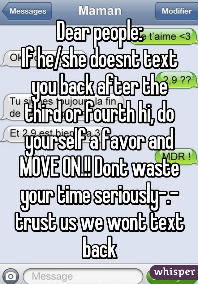 Dear people:
If he/she doesnt text you back after the third or fourth hi, do yourself a favor and MOVE ON.!! Dont waste your time seriously-.- trust us we wont text back