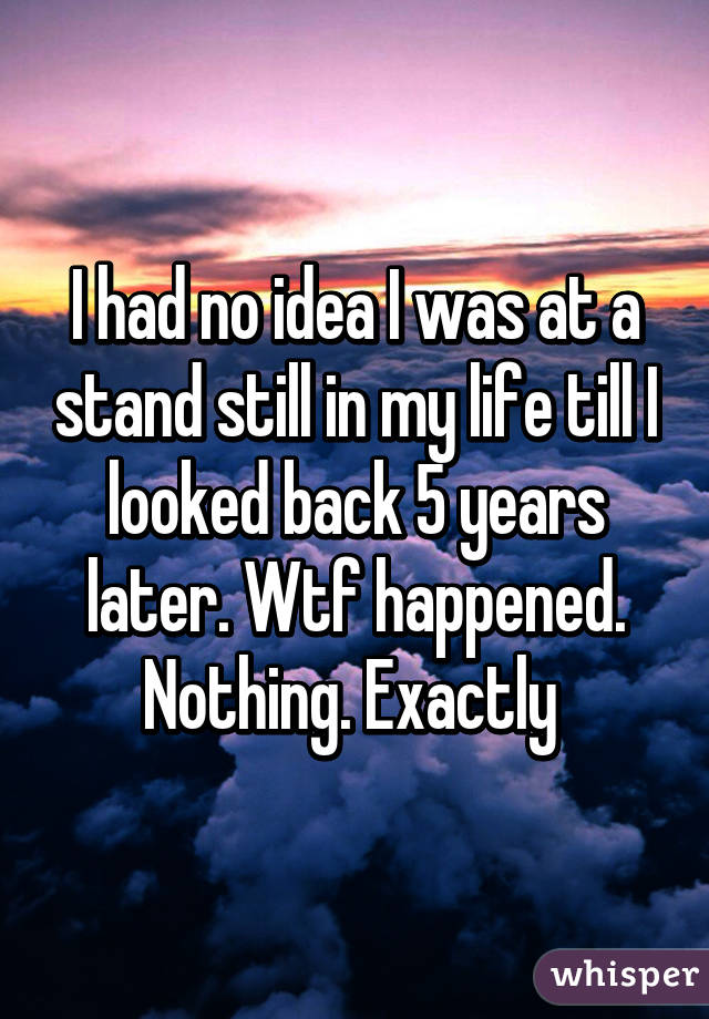 I had no idea I was at a stand still in my life till I looked back 5 years later. Wtf happened. Nothing. Exactly 