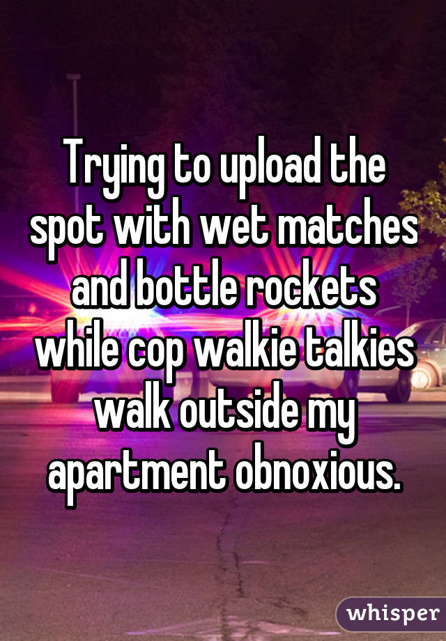 Trying to upload the spot with wet matches and bottle rockets while cop walkie talkies walk outside my apartment obnoxious.