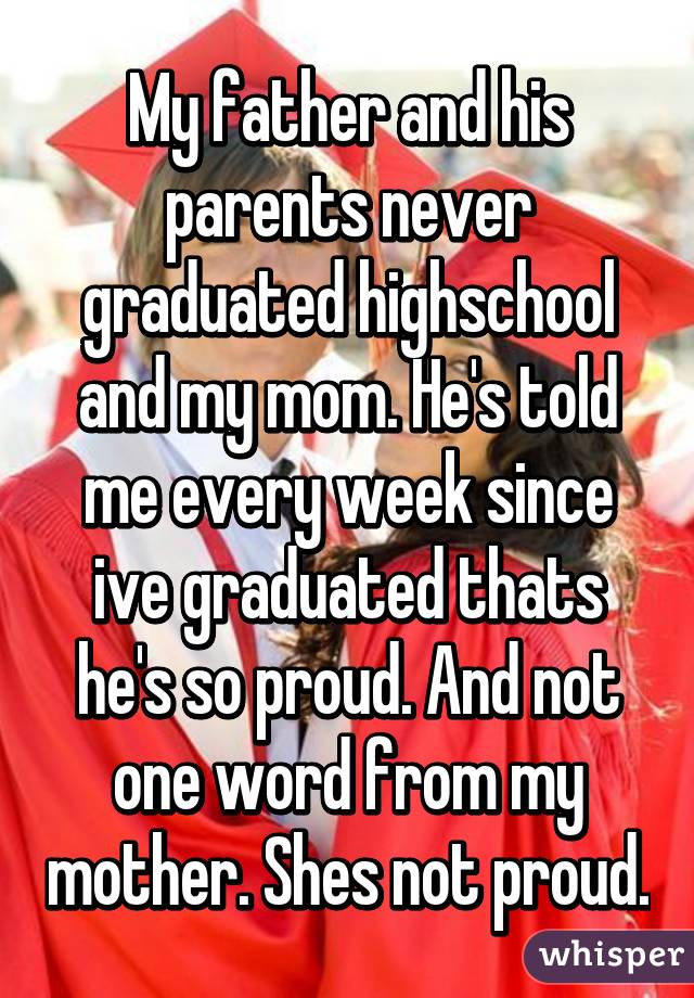 My father and his parents never graduated highschool and my mom. He's told me every week since ive graduated thats he's so proud. And not one word from my mother. Shes not proud.