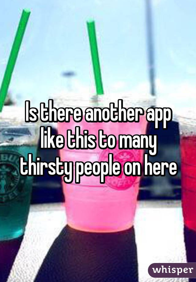 Is there another app like this to many thirsty people on here