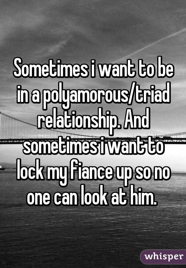 Sometimes i want to be in a polyamorous/triad relationship. And sometimes i want to lock my fiance up so no one can look at him. 