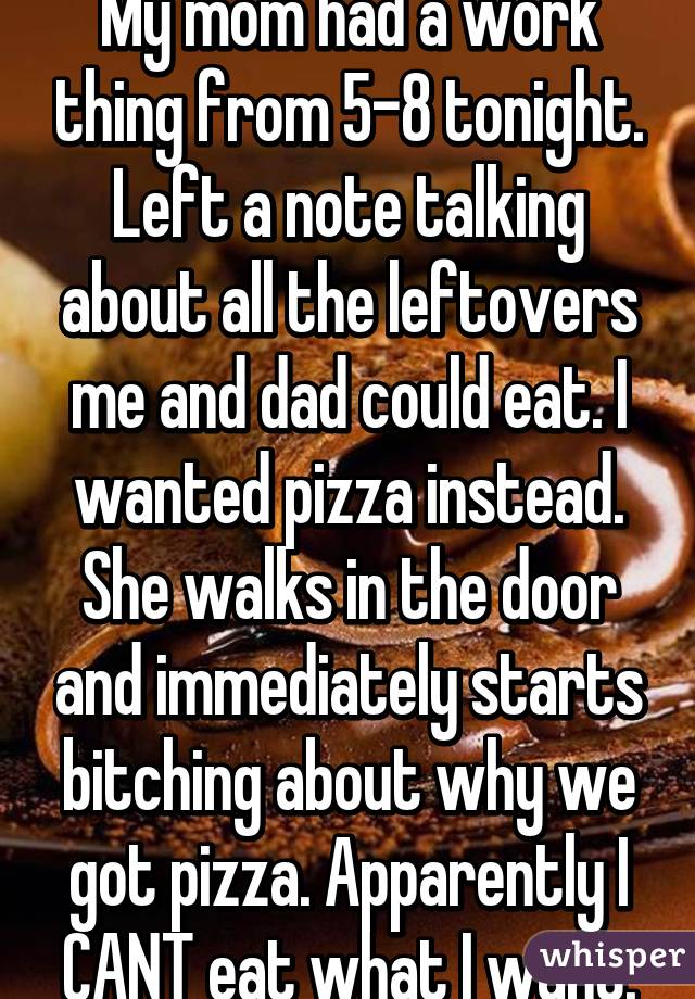My mom had a work thing from 5-8 tonight. Left a note talking about all the leftovers me and dad could eat. I wanted pizza instead. She walks in the door and immediately starts bitching about why we got pizza. Apparently I CANT eat what I want.