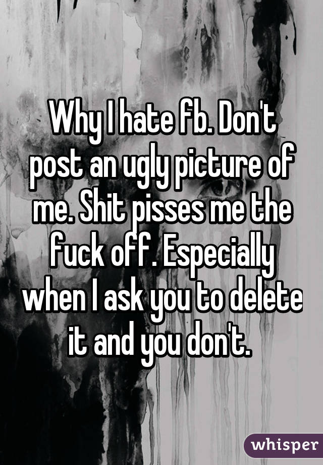 Why I hate fb. Don't post an ugly picture of me. Shit pisses me the fuck off. Especially when I ask you to delete it and you don't. 