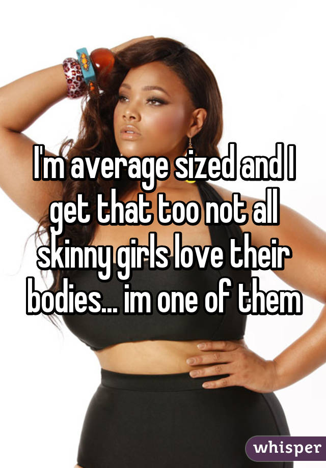 I'm average sized and I get that too not all skinny girls love their bodies... im one of them