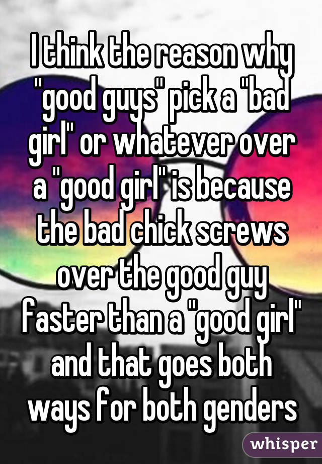 I think the reason why "good guys" pick a "bad girl" or whatever over a "good girl" is because the bad chick screws over the good guy faster than a "good girl" and that goes both ways for both genders