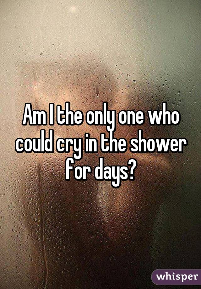 Am I the only one who could cry in the shower for days?