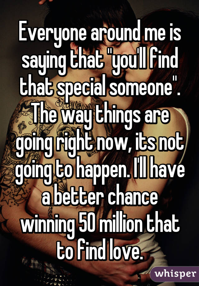 Everyone around me is saying that "you'll find that special someone". The way things are going right now, its not going to happen. I'll have a better chance winning 50 million that to find love.