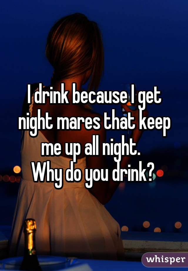 I drink because I get night mares that keep me up all night.  
Why do you drink? 