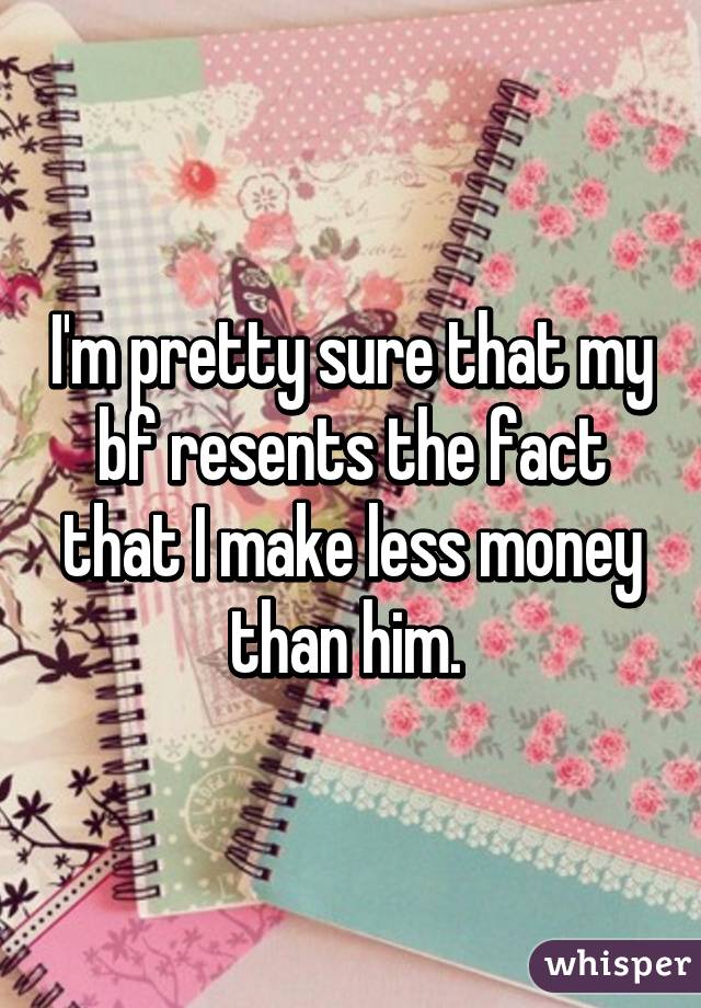 I'm pretty sure that my bf resents the fact that I make less money than him. 