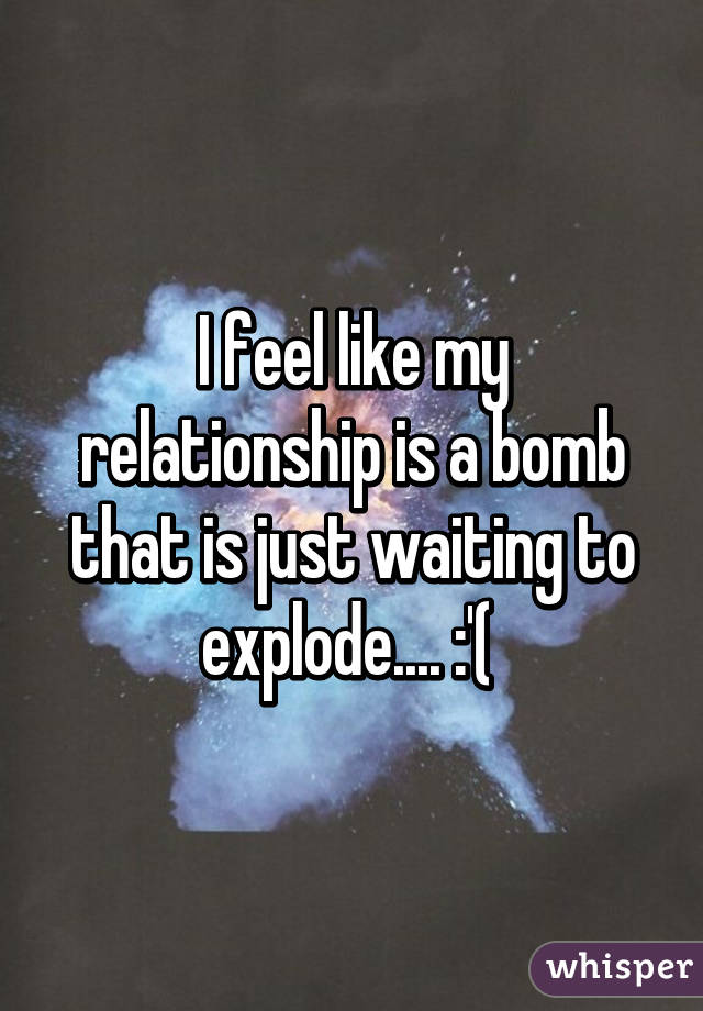 I feel like my relationship is a bomb that is just waiting to explode.... :'( 