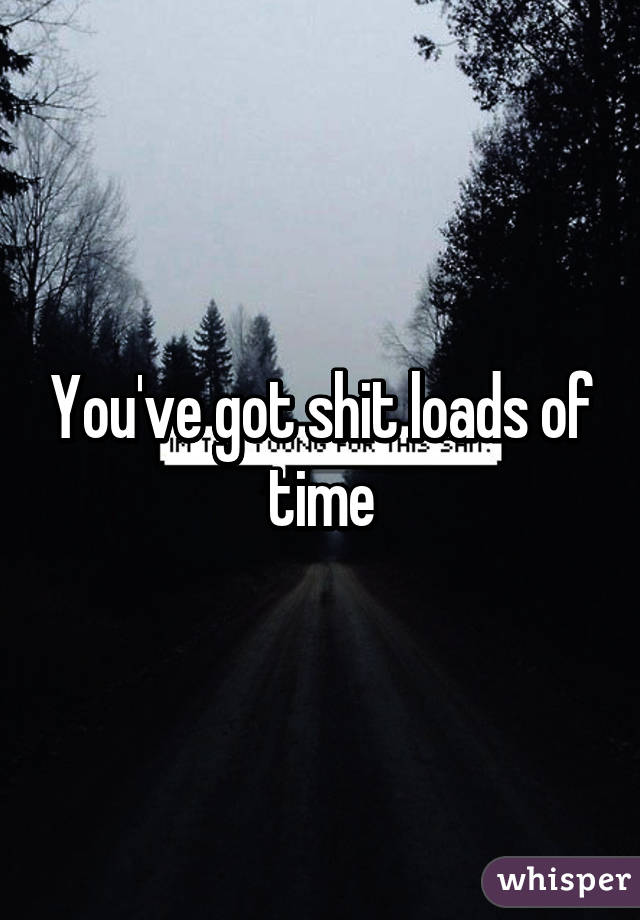 You've got shit loads of time