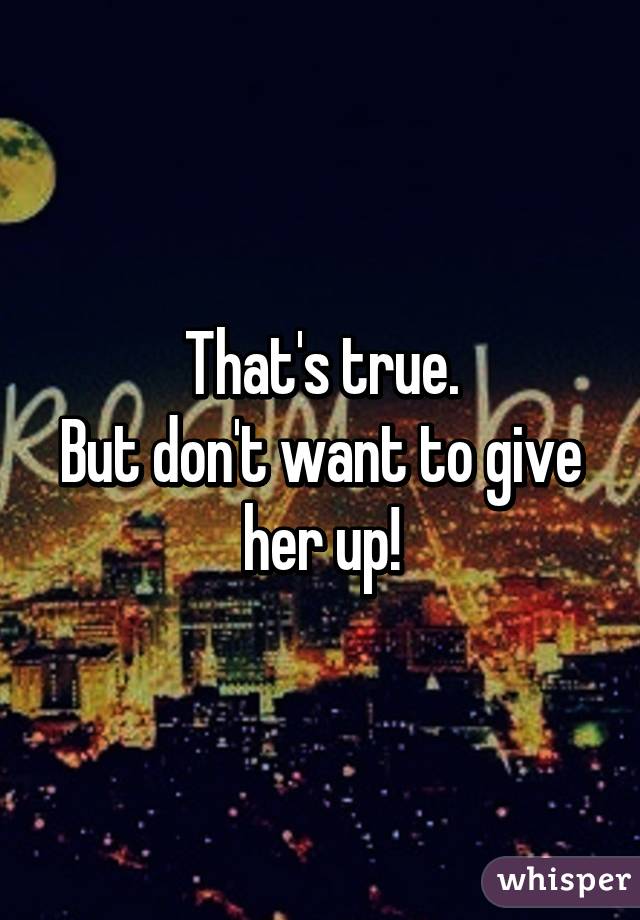 That's true.
But don't want to give her up!