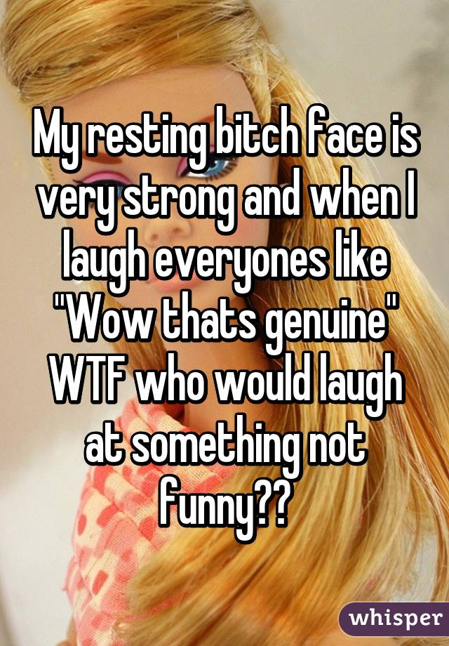 My resting bitch face is very strong and when I laugh everyones like "Wow thats genuine" WTF who would laugh at something not funny??