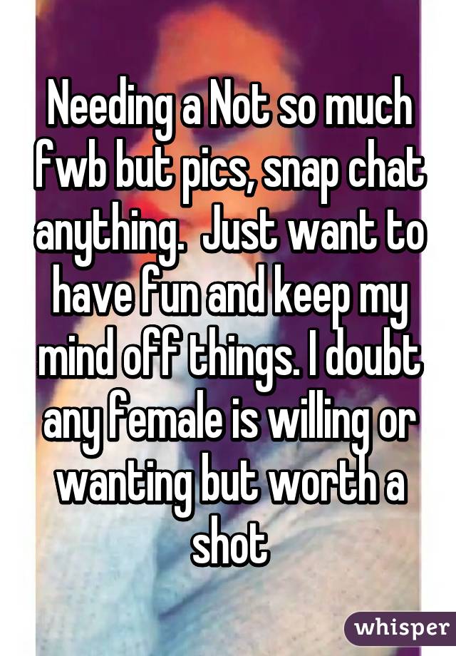 Needing a Not so much fwb but pics, snap chat anything.  Just want to have fun and keep my mind off things. I doubt any female is willing or wanting but worth a shot