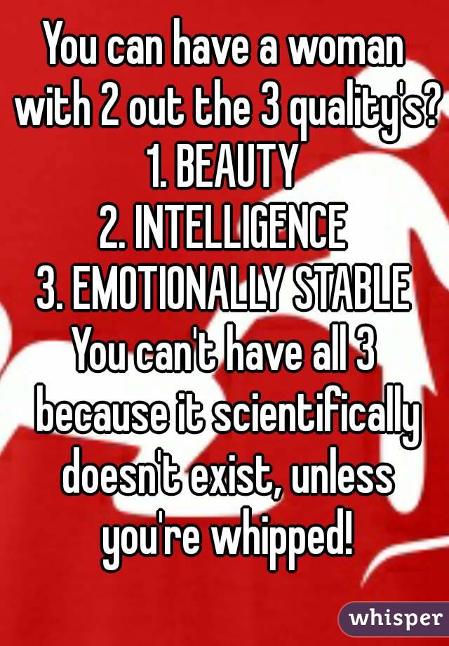 You can have a woman with 2 out the 3 quality's?
1. BEAUTY
2. INTELLIGENCE
3. EMOTIONALLY STABLE
You can't have all 3 because it scientifically doesn't exist, unless you're whipped!