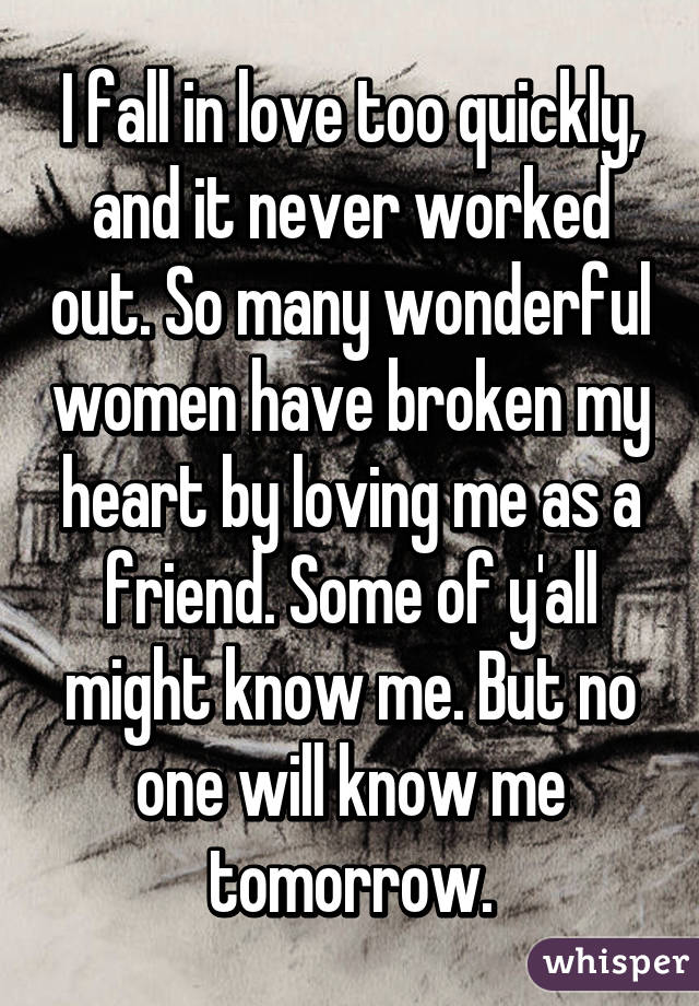 I fall in love too quickly, and it never worked out. So many wonderful women have broken my heart by loving me as a friend. Some of y'all might know me. But no one will know me tomorrow.