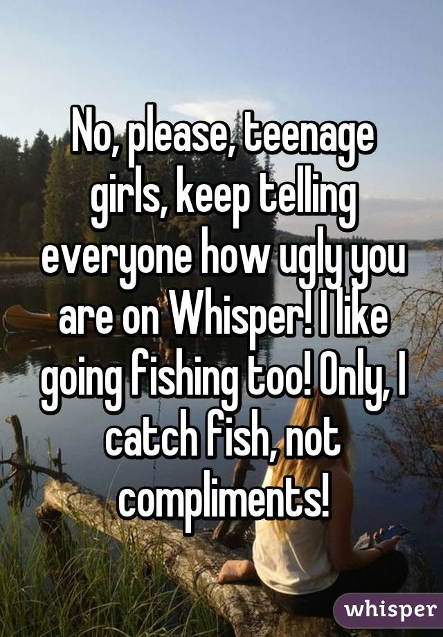 No, please, teenage girls, keep telling everyone how ugly you are on Whisper! I like going fishing too! Only, I catch fish, not compliments!