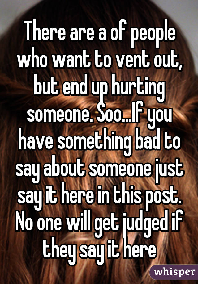 There are a of people who want to vent out, but end up hurting someone. Soo...If you have something bad to say about someone just say it here in this post. No one will get judged if they say it here