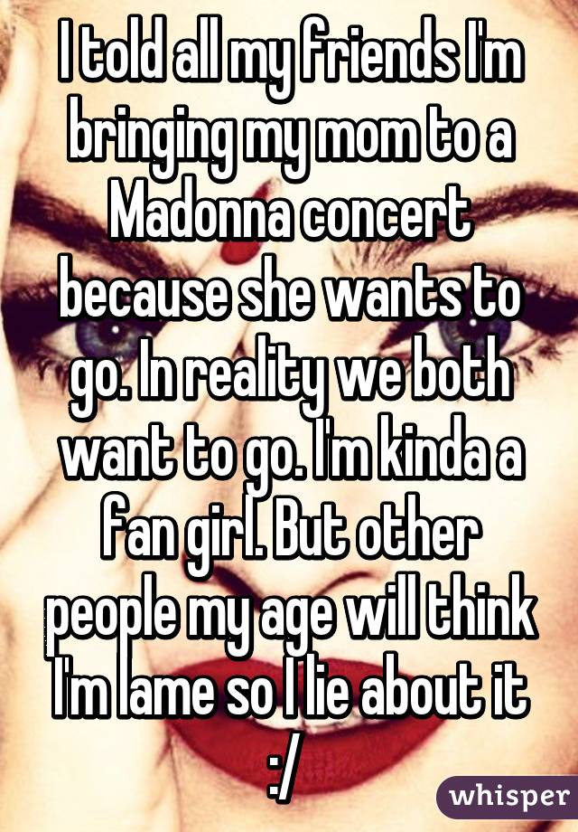 I told all my friends I'm bringing my mom to a Madonna concert because she wants to go. In reality we both want to go. I'm kinda a fan girl. But other people my age will think I'm lame so I lie about it :/ 