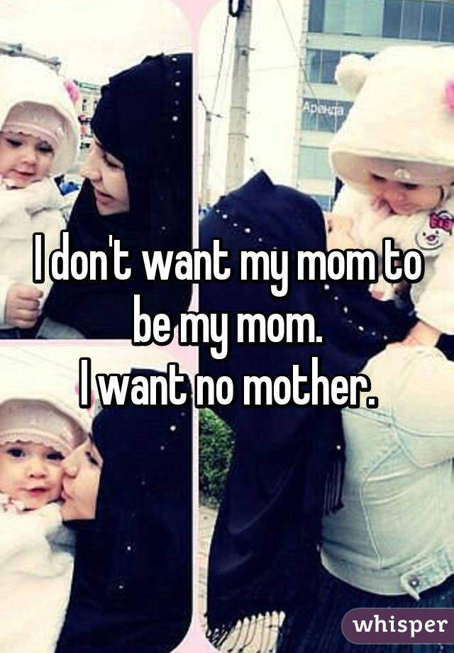 I don't want my mom to be my mom.
I want no mother.