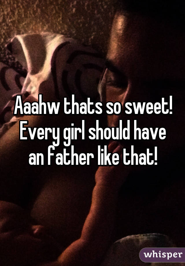 Aaahw thats so sweet! Every girl should have an father like that!