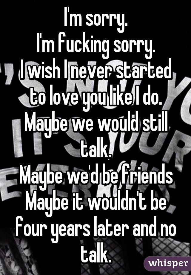 I'm sorry.
I'm fucking sorry.
I wish I never started to love you like I do.
Maybe we would still talk.
Maybe we'd be friends
Maybe it wouldn't be four years later and no talk.