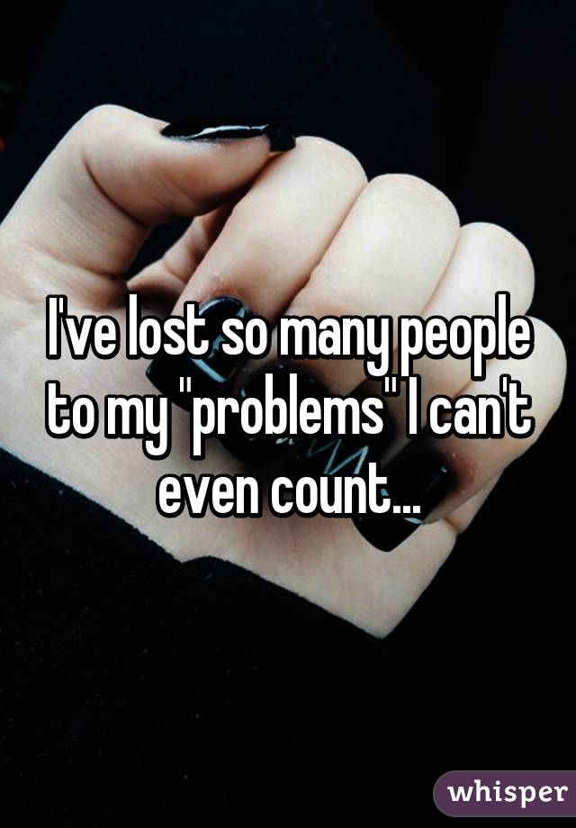 I've lost so many people to my "problems" I can't even count...